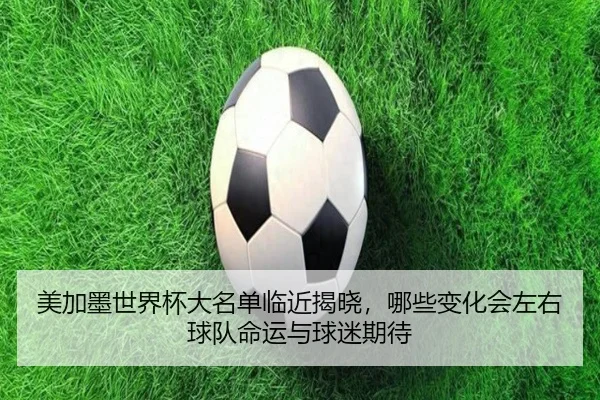 美加墨世界杯大名单临近揭晓，哪些变化会左右球队命运与球迷期待