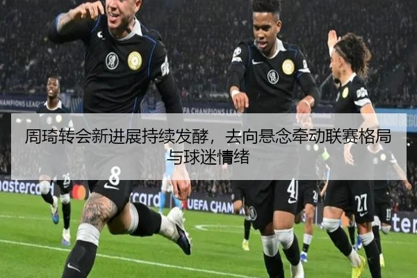 周琦转会新进展持续发酵，去向悬念牵动联赛格局与球迷情绪